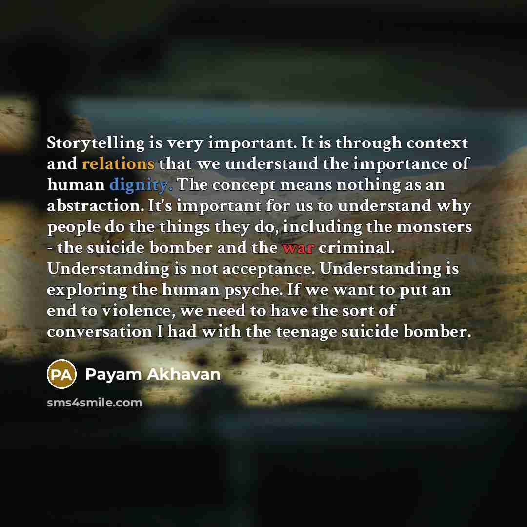 “Storytelling is very important. It is through context and relations that we understand the importance of human dignity. The concept means nothing as an abstraction. It's important for us to understand why people do the things they do, including the monsters - the suicide bomber and the war…” quote by Payam Akhavan