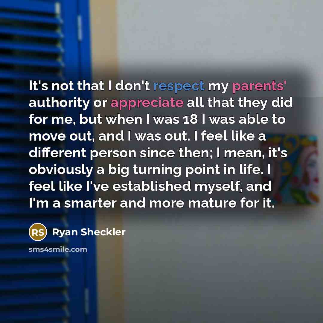 “It's not that I don't respect my parents' authority or appreciate all that they did for me, but when I was 18 I was able to move out, and I was out. I feel like a different person since then; I mean, it's obviously a big turning point in life. I feel like I've established myself, and I'm a smarter…” quote by Ryan Sheckler