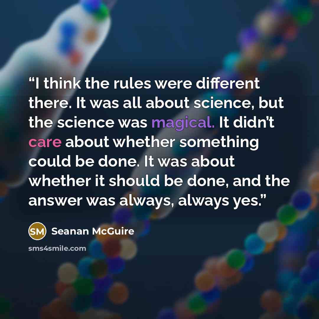 “I think the rules were different there. It was all about science, but the science was magical. It didn’t care about whether something could be done. It was about whether it should be done, and the answer was always, always yes.” quote by Seanan McGuire