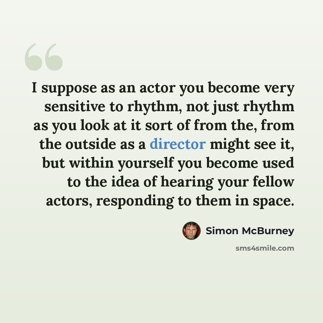 “I suppose as an actor you become very sensitive to rhythm, not just rhythm as you look at it sort of from the, from the outside as a director might see it, but within yourself you become used to the idea of hearing your fellow actors, responding to them in space.” quote by Simon McBurney