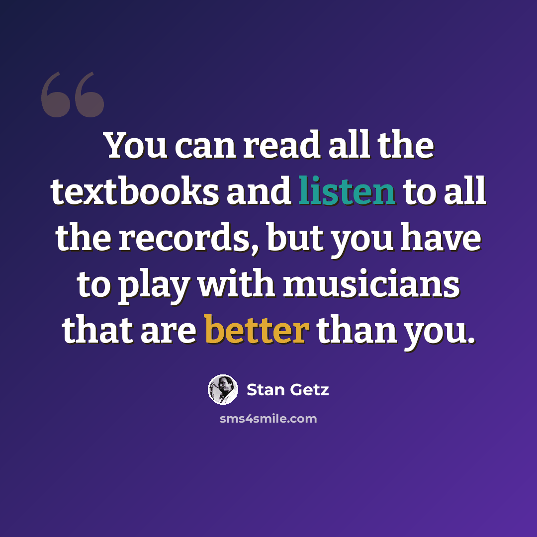 “You can read all the textbooks and listen to all the records, but you have to play with musicians that are better than you.” quote by Stan Getz