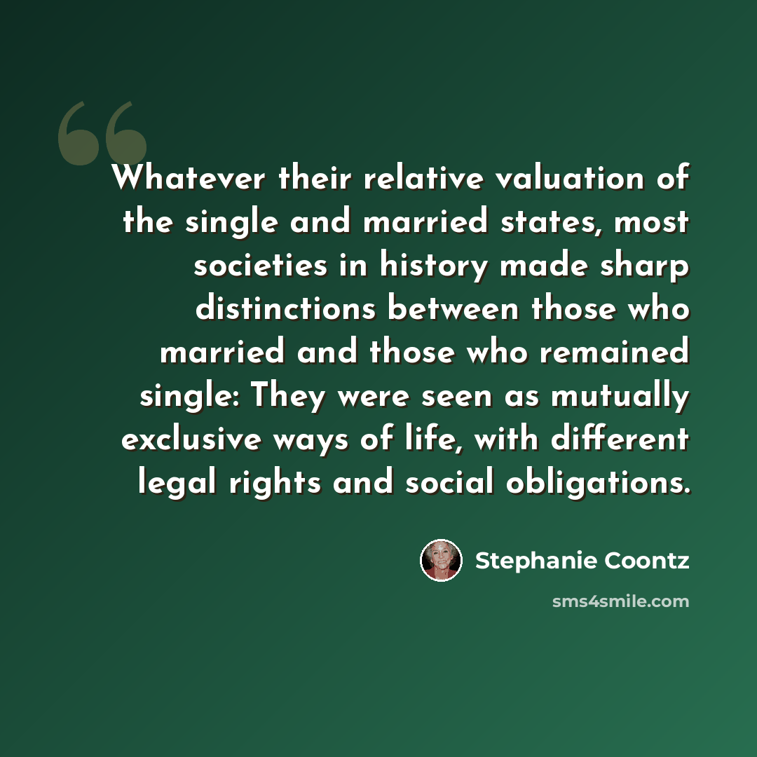 “Whatever their relative valuation of the single and married states, most societies in history made sharp distinctions between those who married and those who remained single: They were seen as mutually exclusive ways of life, with different legal rights and social obligations.” quote by Stephanie Coontz
