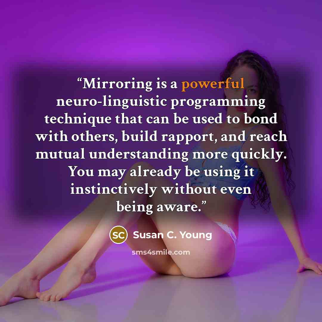 “Mirroring is a powerful neuro-linguistic programming technique that can be used to bond with others, build rapport, and reach mutual understanding more quickly. You may already be using it instinctively without even being aware.” quote by Susan C. Young