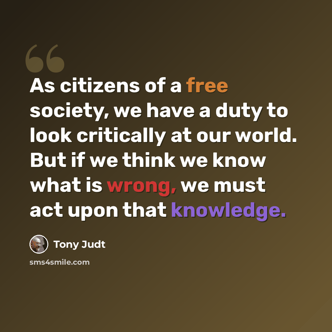 “As citizens of a free society, we have a duty to look critically at our world. But if we think we know what is wrong, we must act upon that knowledge.” quote by Tony Judt