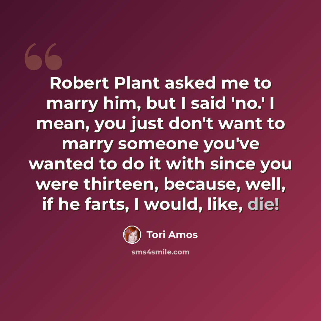 “Robert Plant asked me to marry him, but I said 'no.' I mean, you just don't want to marry someone you've wanted to do it with since you were thirteen, because, well, if he farts, I would, like, die!” quote by Tori Amos
