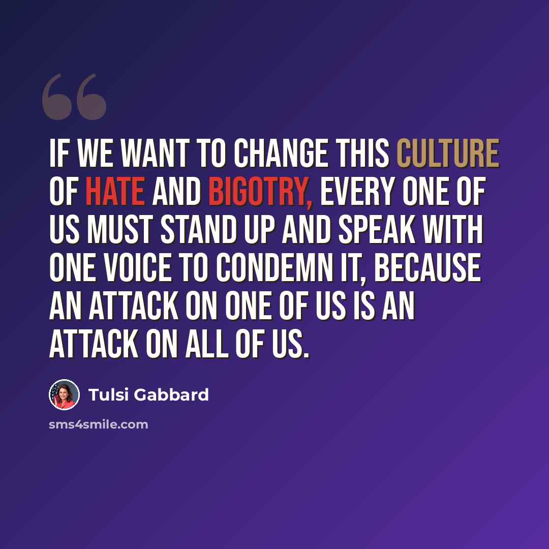 “If we want to change this culture of hate and bigotry, every one of us must stand up and speak with one voice to condemn it, because an attack on one of us is an attack on all of us.” quote by Tulsi Gabbard