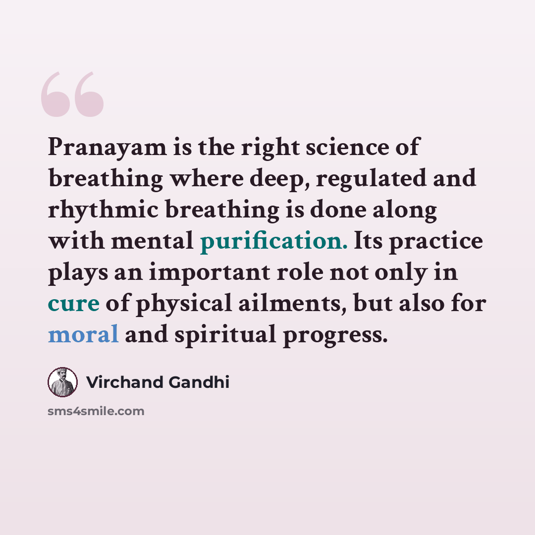 “Pranayam is the right science of breathing where deep, regulated and rhythmic breathing is done along with mental purification. Its practice plays an important role not only in cure of physical ailments, but also for moral and spiritual progress.” quote by Virchand Gandhi