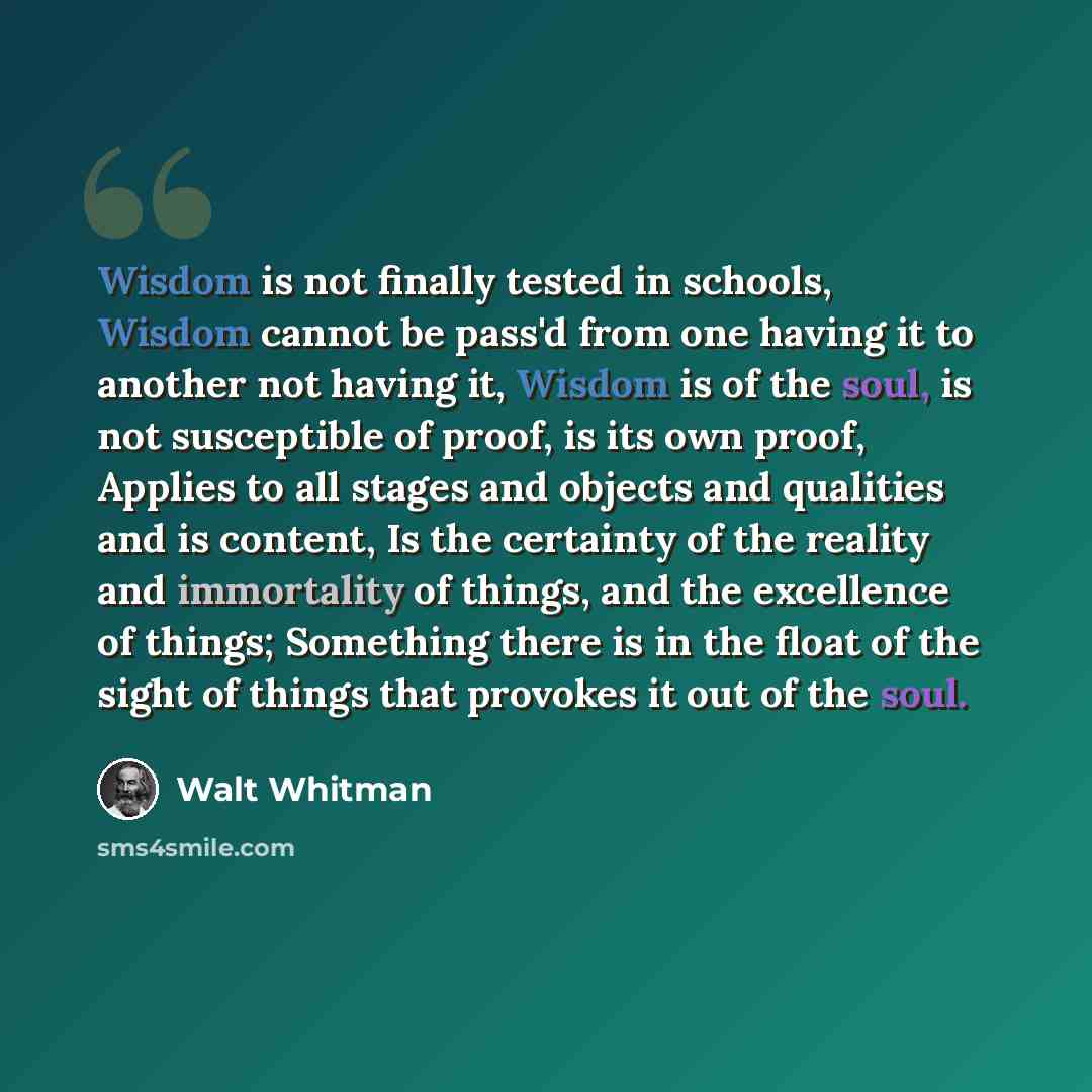 “Wisdom is not finally tested in schools, Wisdom cannot be pass'd from one having it to another not having it, Wisdom is of the soul, is not susceptible of proof, is its own proof, Applies to all stages and objects and qualities and is content, Is the certainty of the reality and immortality of…” quote by Walt Whitman