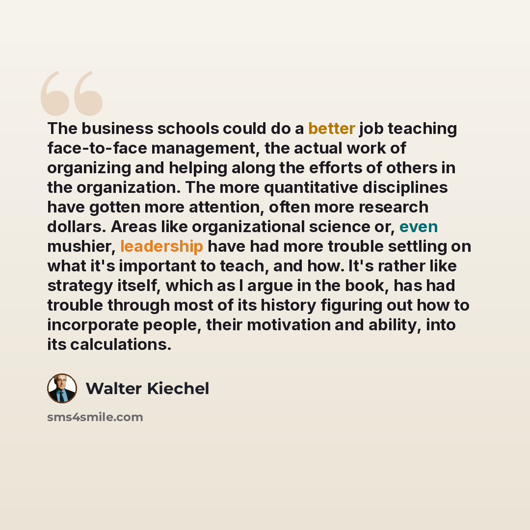 “The business schools could do a better job teaching face-to-face management, the actual work of organizing and helping along the efforts of others in the organization. The more quantitative disciplines have gotten more attention, often more research dollars. Areas like organizational science or…” quote by Walter Kiechel