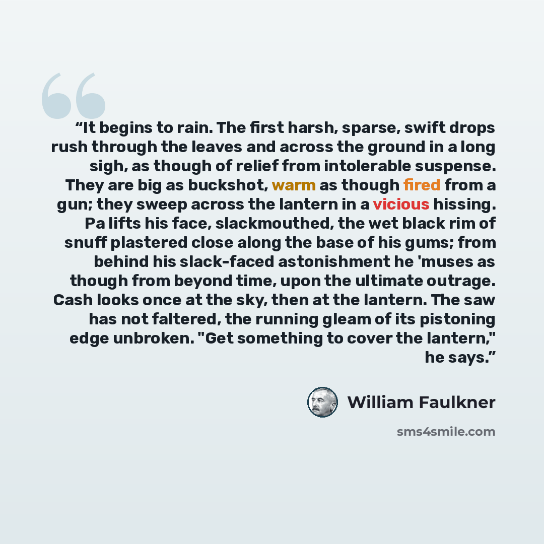 “It begins to rain. The first harsh, sparse, swift drops rush through the leaves and across the ground in a long sigh, as though of relief from intolerable suspense. They are big as buckshot, warm as though fired from a gun; they sweep across the lantern in a vicious hissing. Pa lifts his face…” quote by William Faulkner