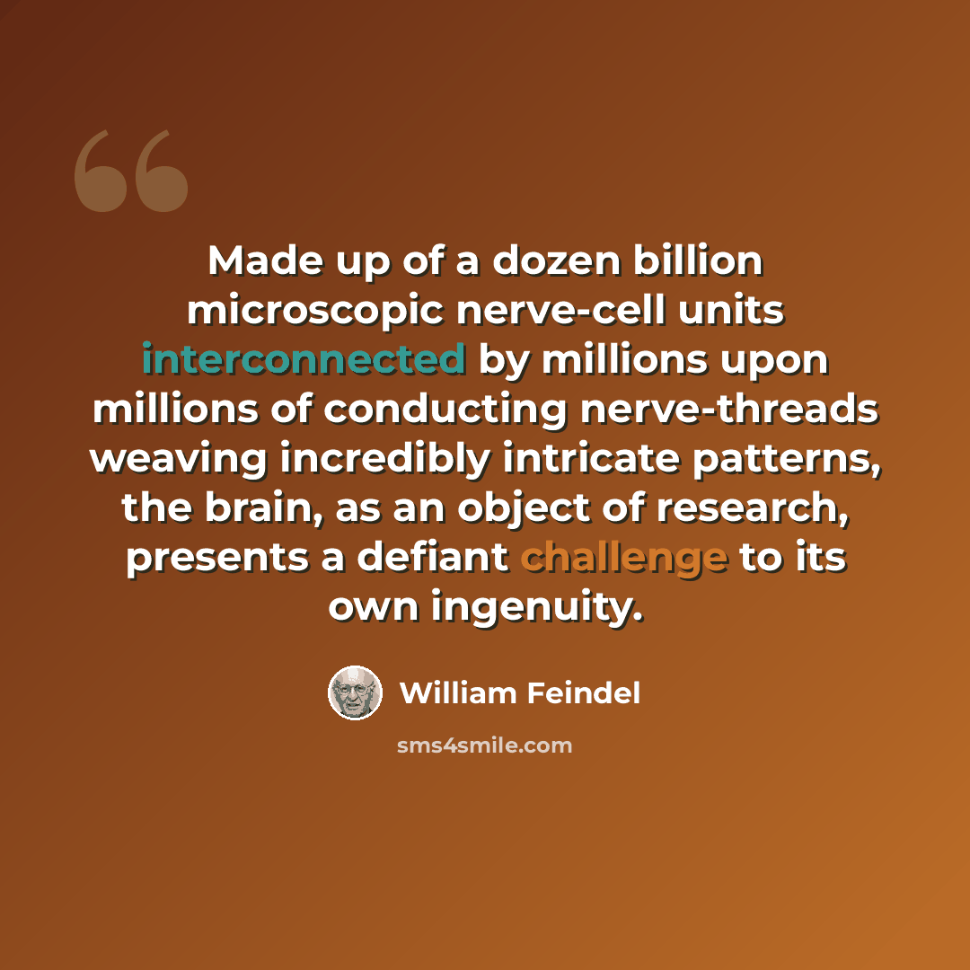 “Made up of a dozen billion microscopic nerve-cell units interconnected by millions upon millions of conducting nerve-threads weaving incredibly intricate patterns, the brain, as an object of research, presents a defiant challenge to its own ingenuity.” quote by William Feindel