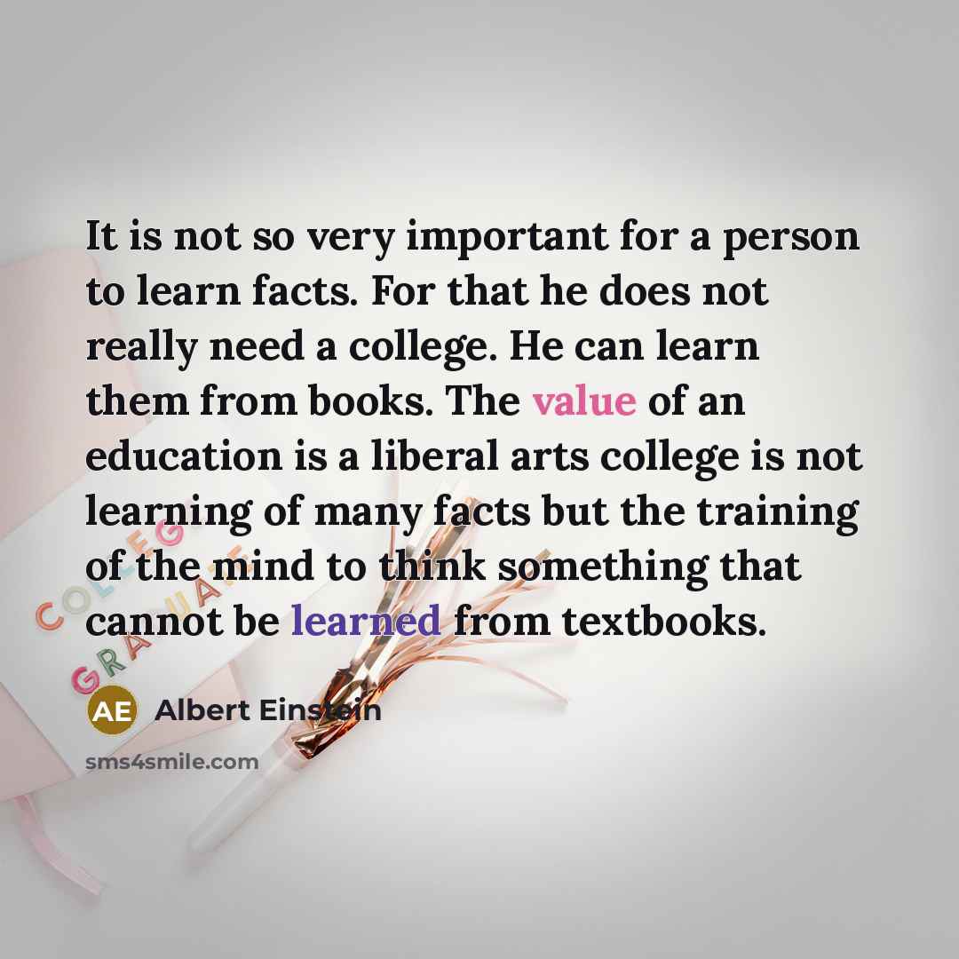 “It is not so very important for a person to learn facts. For that he does not really need a college. He can learn them from books. The value of an education is a liberal arts college is not learning of many facts but the training of the mind to think something that cannot be learned from textbooks.” quote by Albert Einstein