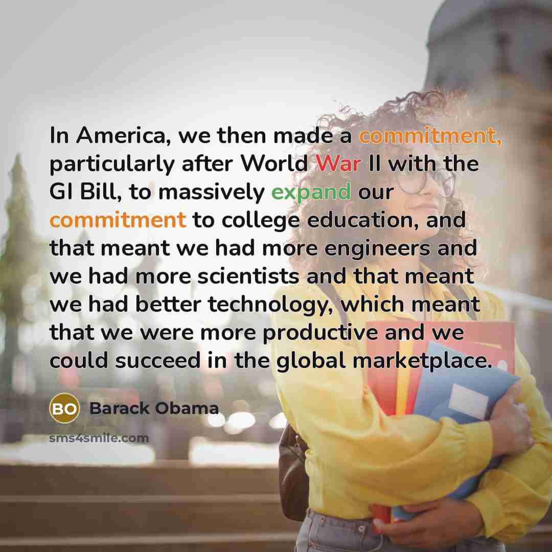 “In America, we then made a commitment, particularly after World War II with the GI Bill, to massively expand our commitment to college education, and that meant we had more engineers and we had more scientists and that meant we had better technology, which meant that we were more productive and we…” quote by Barack Obama