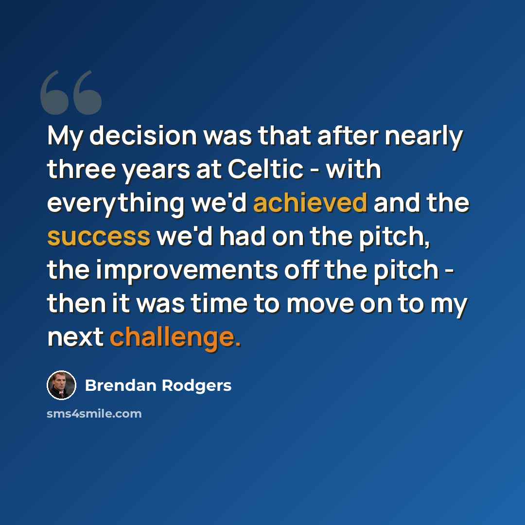 “My decision was that after nearly three years at Celtic - with everything we'd achieved and the success we'd had on the pitch, the improvements off the pitch - then it was time to move on to my next challenge.” quote by Brendan Rodgers