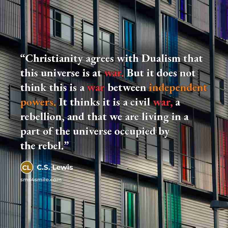 “Christianity agrees with Dualism that this universe is at war. But it does not think this is a war between independent powers. It thinks it is a civil war, a rebellion, and that we are living in a part of the universe occupied by the rebel.” quote by C.S. Lewis
