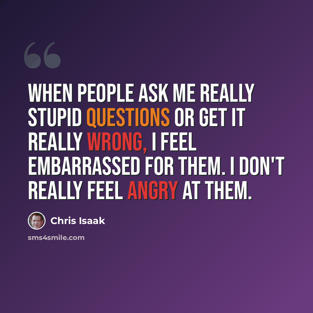 “When people ask me really stupid questions or get it really wrong, I feel embarrassed for them. I don't really feel angry at them.” quote by Chris Isaak