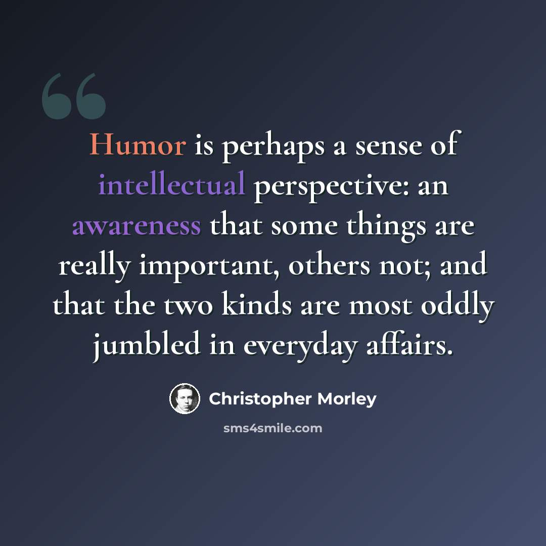 “Humor is perhaps a sense of intellectual perspective: an awareness that some things are really important, others not; and that the two kinds are most oddly jumbled in everyday affairs.” quote by Christopher Morley
