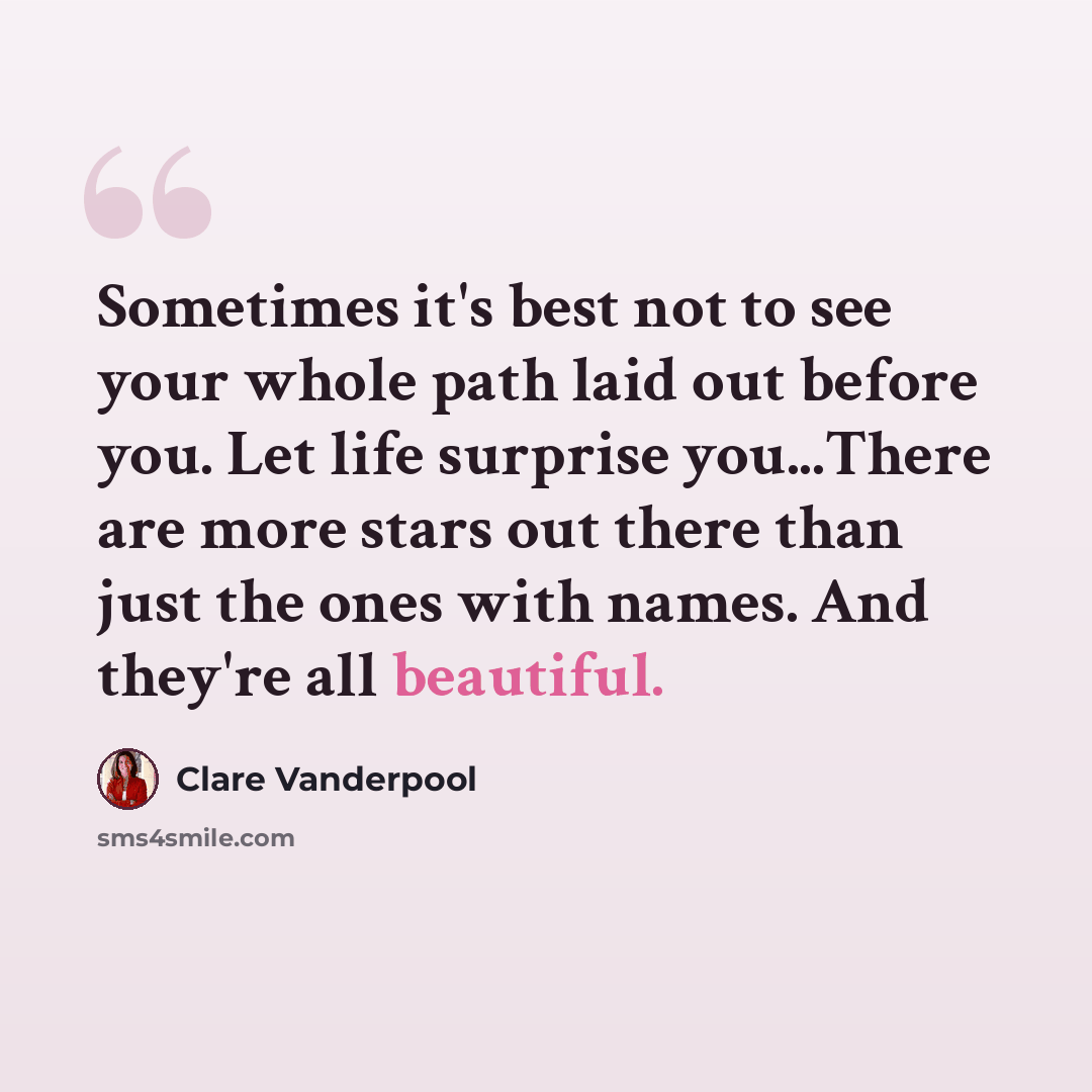 “Sometimes it's best not to see your whole path laid out before you. Let life surprise you...There are more stars out there than just the ones with names. And they're all beautiful.” quote by Clare Vanderpool