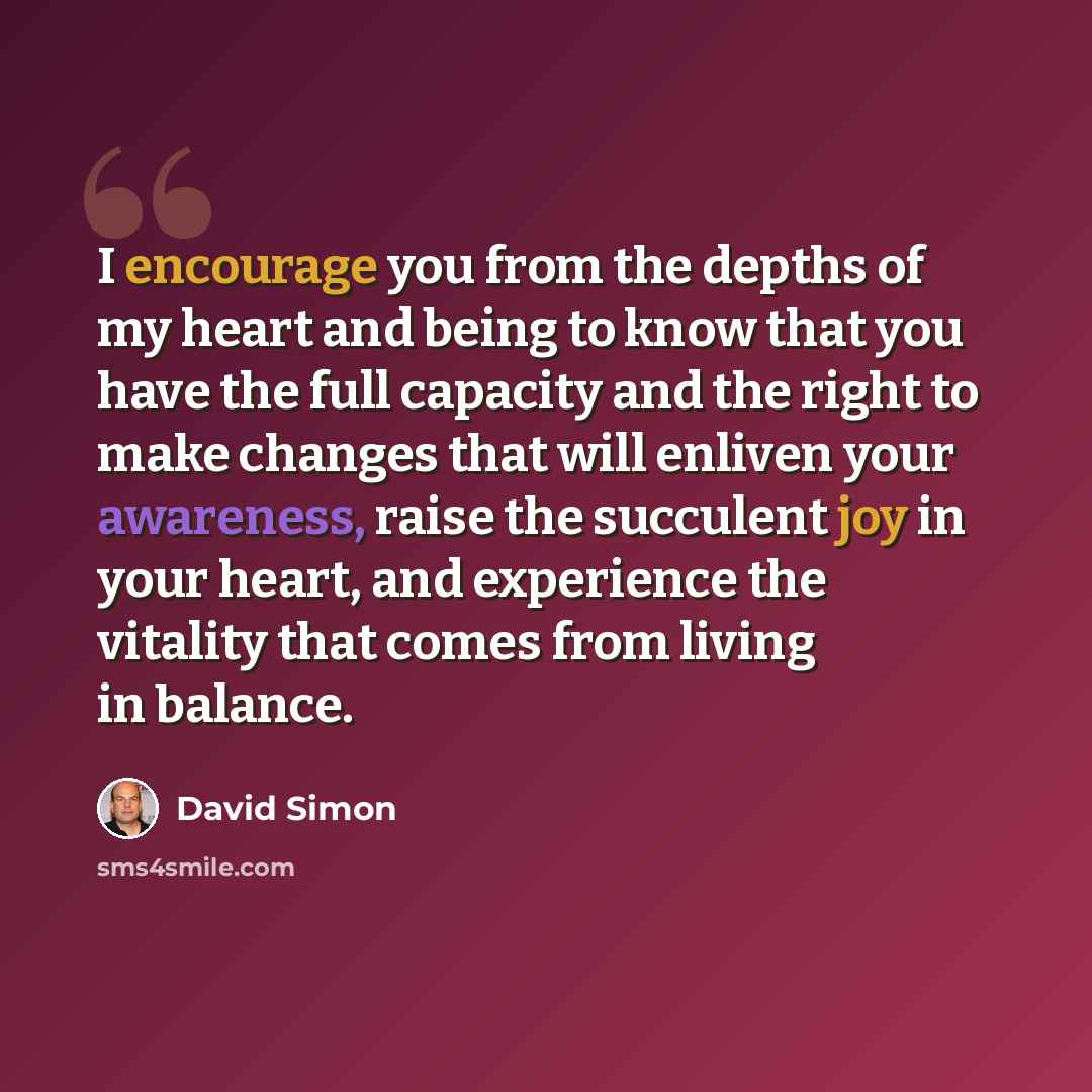 “I encourage you from the depths of my heart and being to know that you have the full capacity and the right to make changes that will enliven your awareness, raise the succulent joy in your heart, and experience the vitality that comes from living in balance.” quote by David Simon