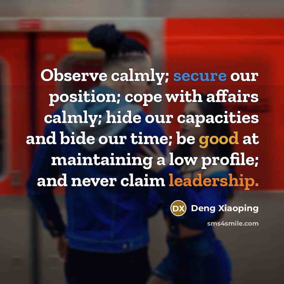 “Observe calmly; secure our position; cope with affairs calmly; hide our capacities and bide our time; be good at maintaining a low profile; and never claim leadership.” quote by Deng Xiaoping