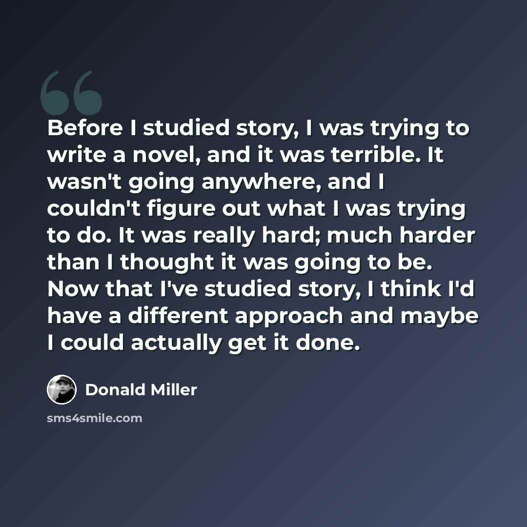 “Before I studied story, I was trying to write a novel, and it was terrible. It wasn't going anywhere, and I couldn't figure out what I was trying to do. It was really hard; much harder than I thought it was going to be. Now that I've studied story, I think I'd have a different approach and maybe I…” quote by Donald Miller