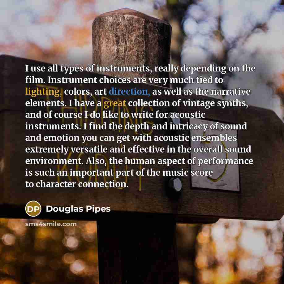 “I use all types of instruments, really depending on the film. Instrument choices are very much tied to lighting, colors, art direction, as well as the narrative elements. I have a great collection of vintage synths, and of course I do like to write for acoustic instruments. I find the depth and…” quote by Douglas Pipes