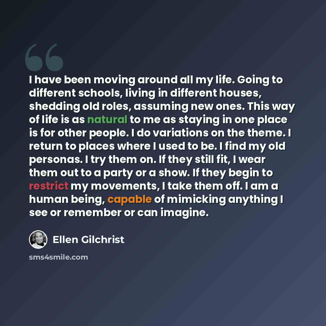 “I have been moving around all my life. Going to different schools, living in different houses, shedding old roles, assuming new ones. This way of life is as natural to me as staying in one place is for other people. I do variations on the theme. I return to places where I used to be. I find my old…” quote by Ellen Gilchrist