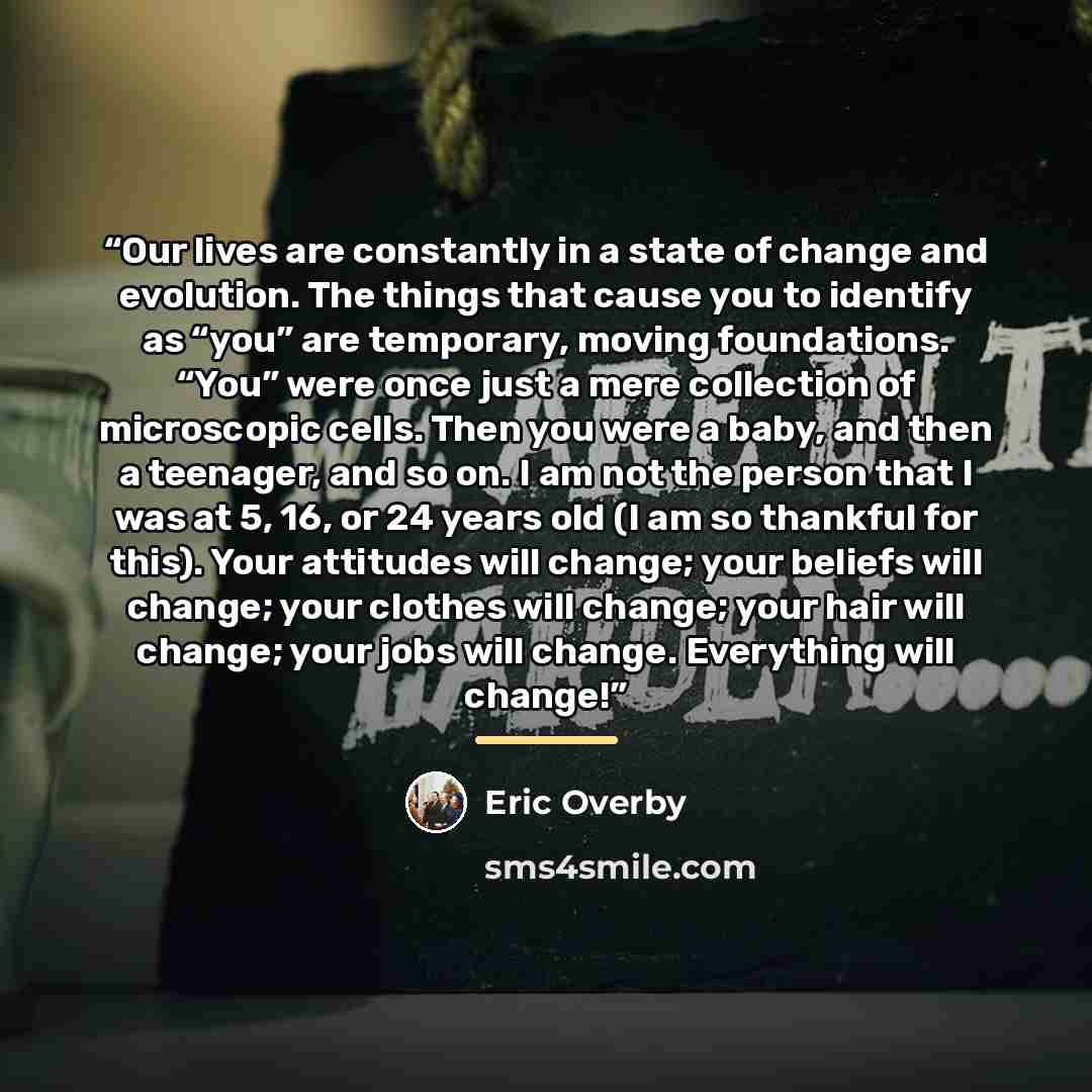 “Our lives are constantly in a state of change and evolution. The things that cause you to identify as “you” are temporary, moving foundations. “You” were once just a mere collection of microscopic cells. Then you were a baby, and then a teenager, and so on. I am not the person that I was at 5, 16…” quote by Eric Overby