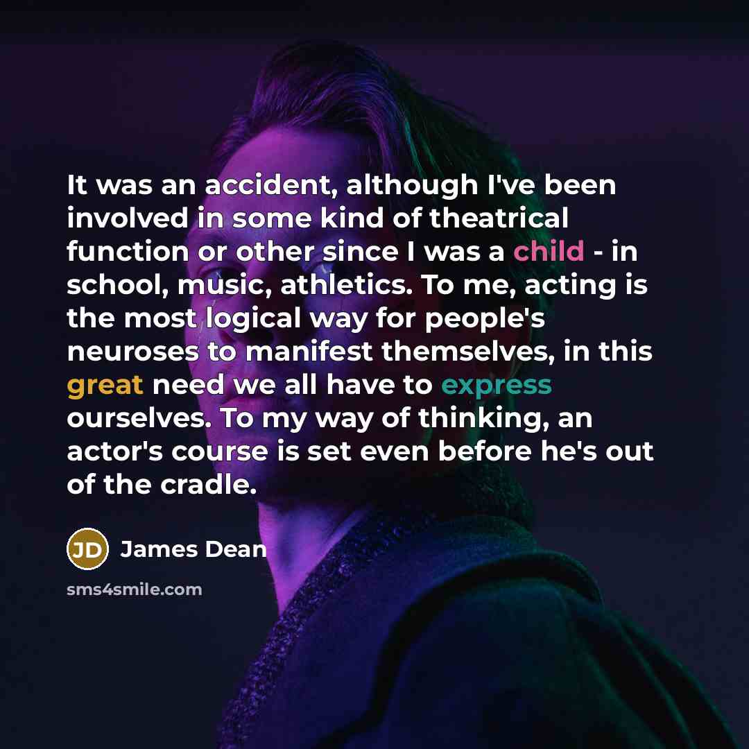 “It was an accident, although I've been involved in some kind of theatrical function or other since I was a child - in school, music, athletics. To me, acting is the most logical way for people's neuroses to manifest themselves, in this great need we all have to express ourselves. To my way of…” quote by James Dean