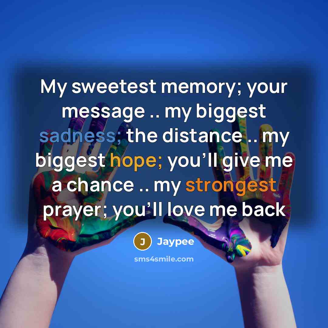“My sweetest memory; your message .. my biggest sadness; the distance .. my biggest hope; you'll give me a chance .. my strongest prayer; you'll love me back” quote by Jaypee