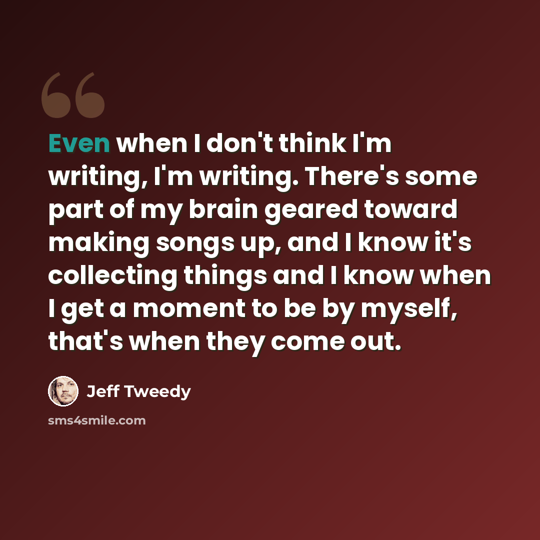 “Even when I don't think I'm writing, I'm writing. There's some part of my brain geared toward making songs up, and I know it's collecting things and I know when I get a moment to be by myself, that's when they come out.” quote by Jeff Tweedy