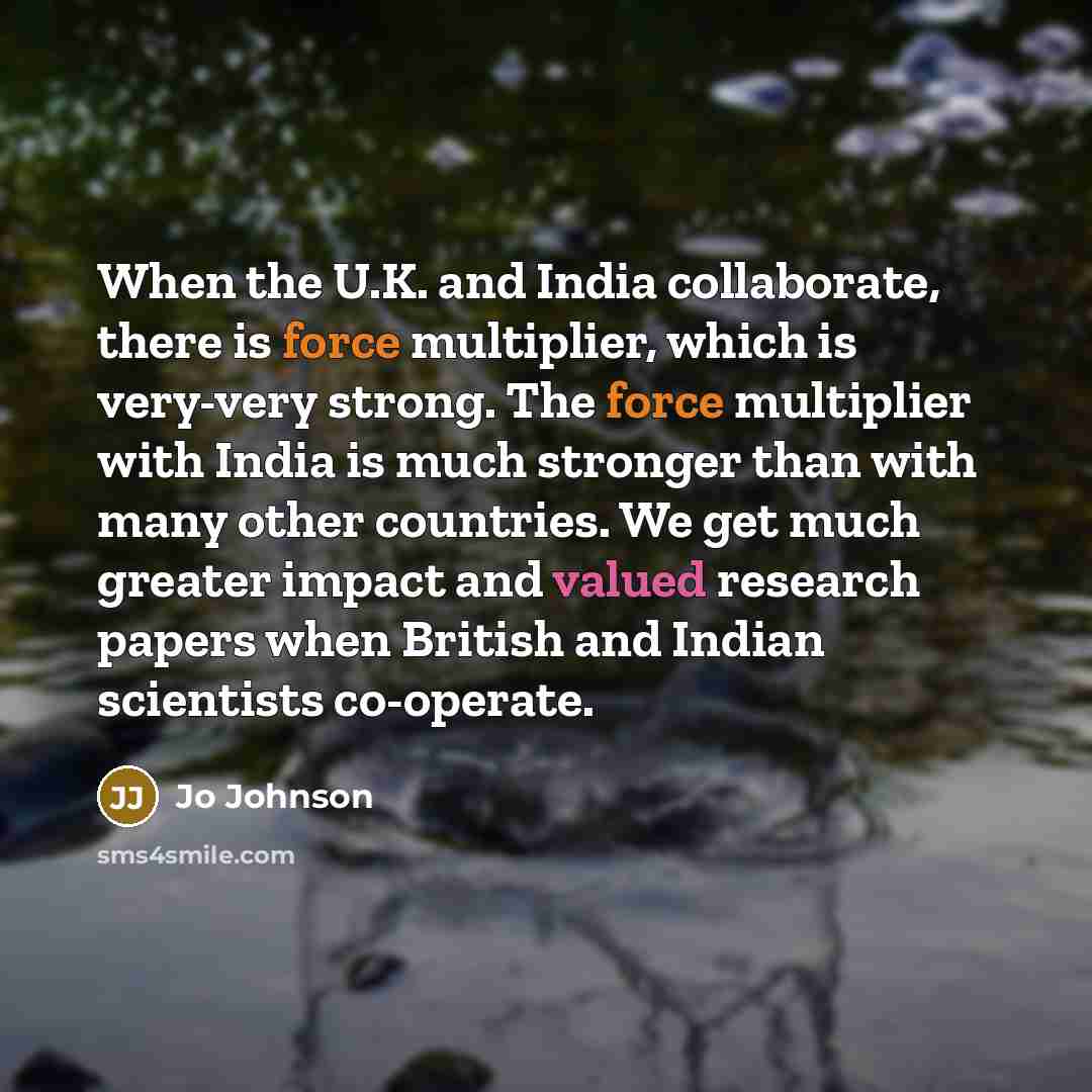 “When the U.K. and India collaborate, there is force multiplier, which is very-very strong. The force multiplier with India is much stronger than with many other countries. We get much greater impact and valued research papers when British and Indian scientists co-operate.” quote by Jo Johnson