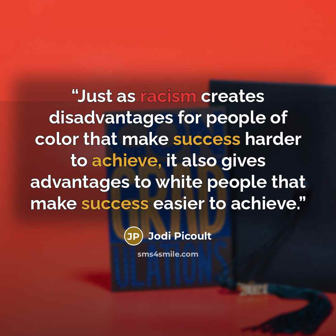 “Just as racism creates disadvantages for people of color that make success harder to achieve, it also gives advantages to white people that make success easier to achieve.” quote by Jodi Picoult