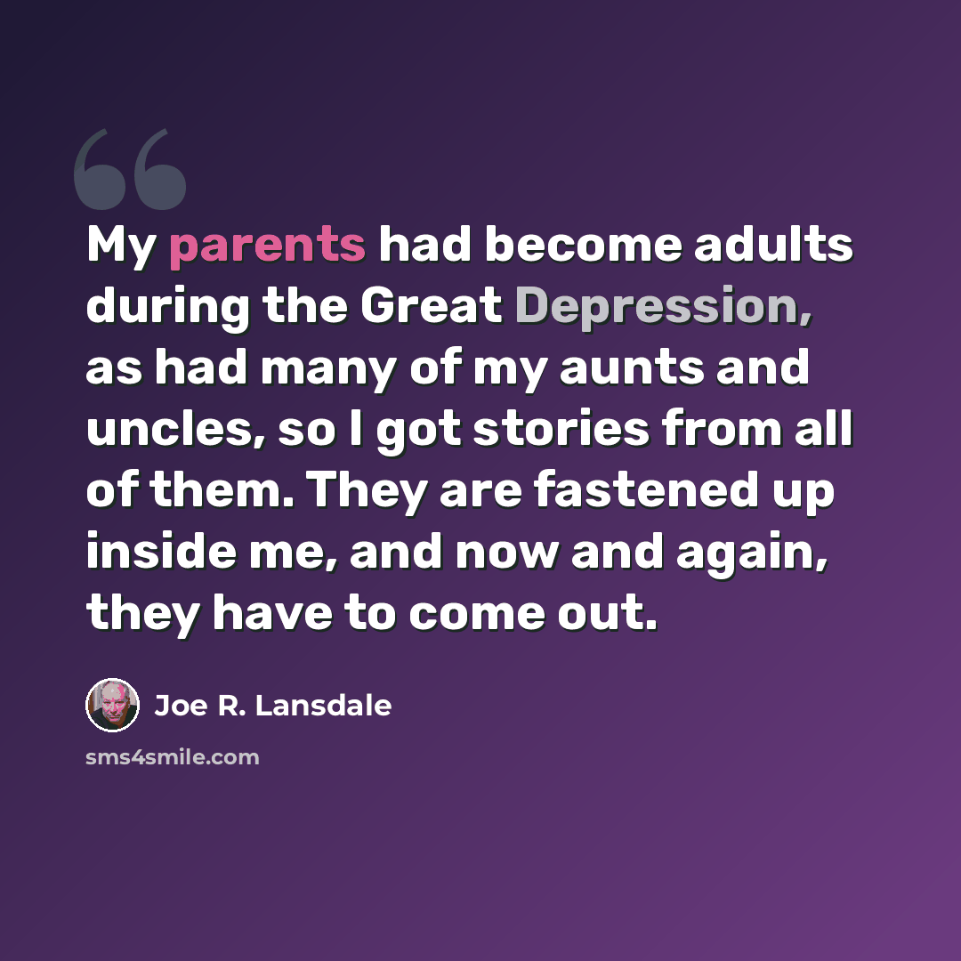 “My parents had become adults during the Great Depression, as had many of my aunts and uncles, so I got stories from all of them. They are fastened up inside me, and now and again, they have to come out.” quote by Joe R. Lansdale