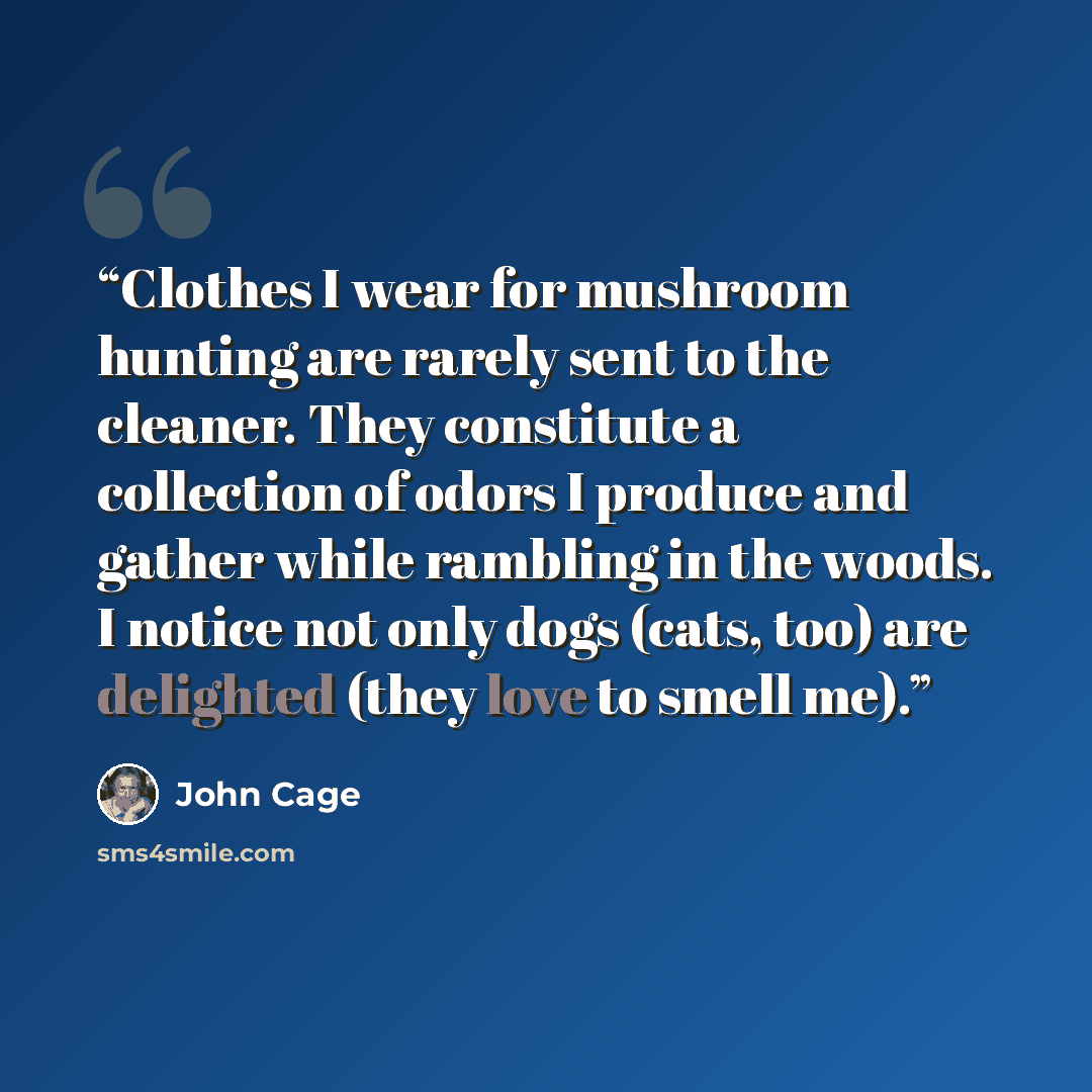 “Clothes I wear for mushroom hunting are rarely sent to the cleaner. They constitute a collection of odors I produce and gather while rambling in the woods. I notice not only dogs (cats, too) are delighted (they love to smell me).” quote by John Cage