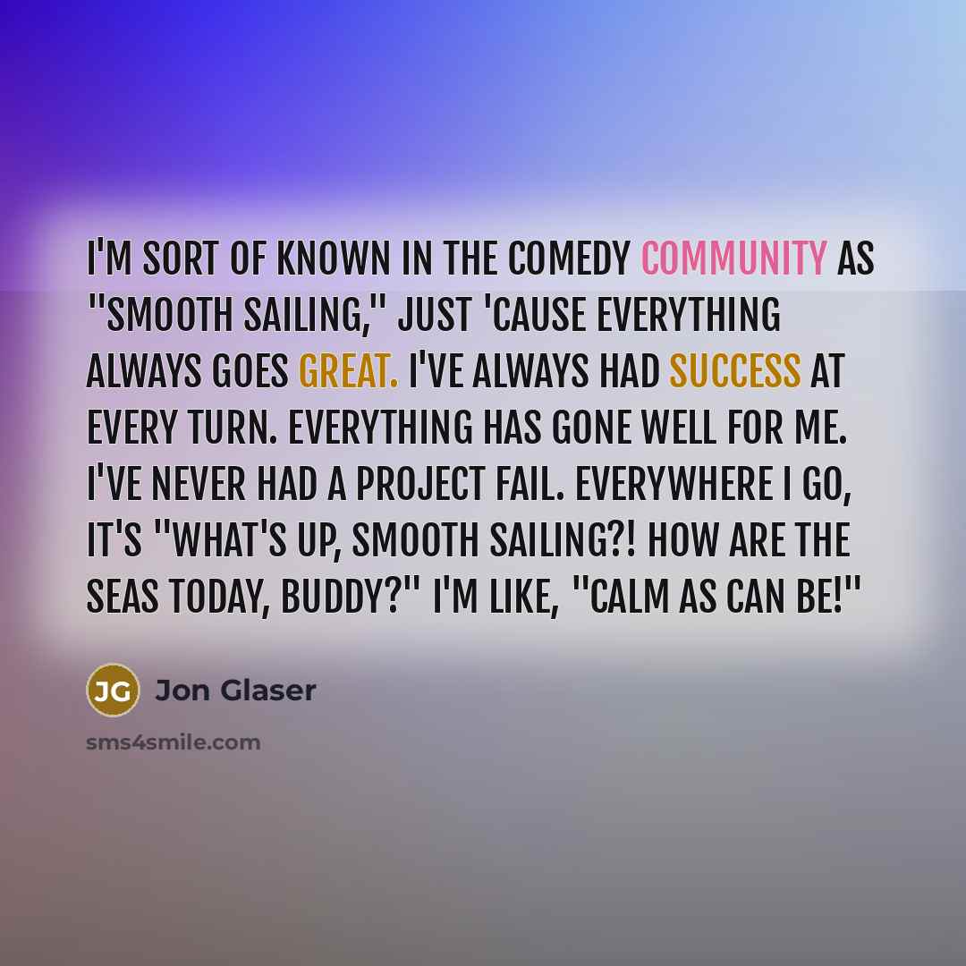 “I'm sort of known in the comedy community as "Smooth Sailing," just 'cause everything always goes great. I've always had success at every turn. Everything has gone well for me. I've never had a project fail. Everywhere I go, it's "What's up, Smooth Sailing?! How are the seas today, buddy?" I'm…” quote by Jon Glaser