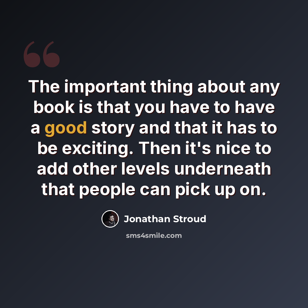 “The important thing about any book is that you have to have a good story and that it has to be exciting. Then it's nice to add other levels underneath that people can pick up on.” quote by Jonathan Stroud