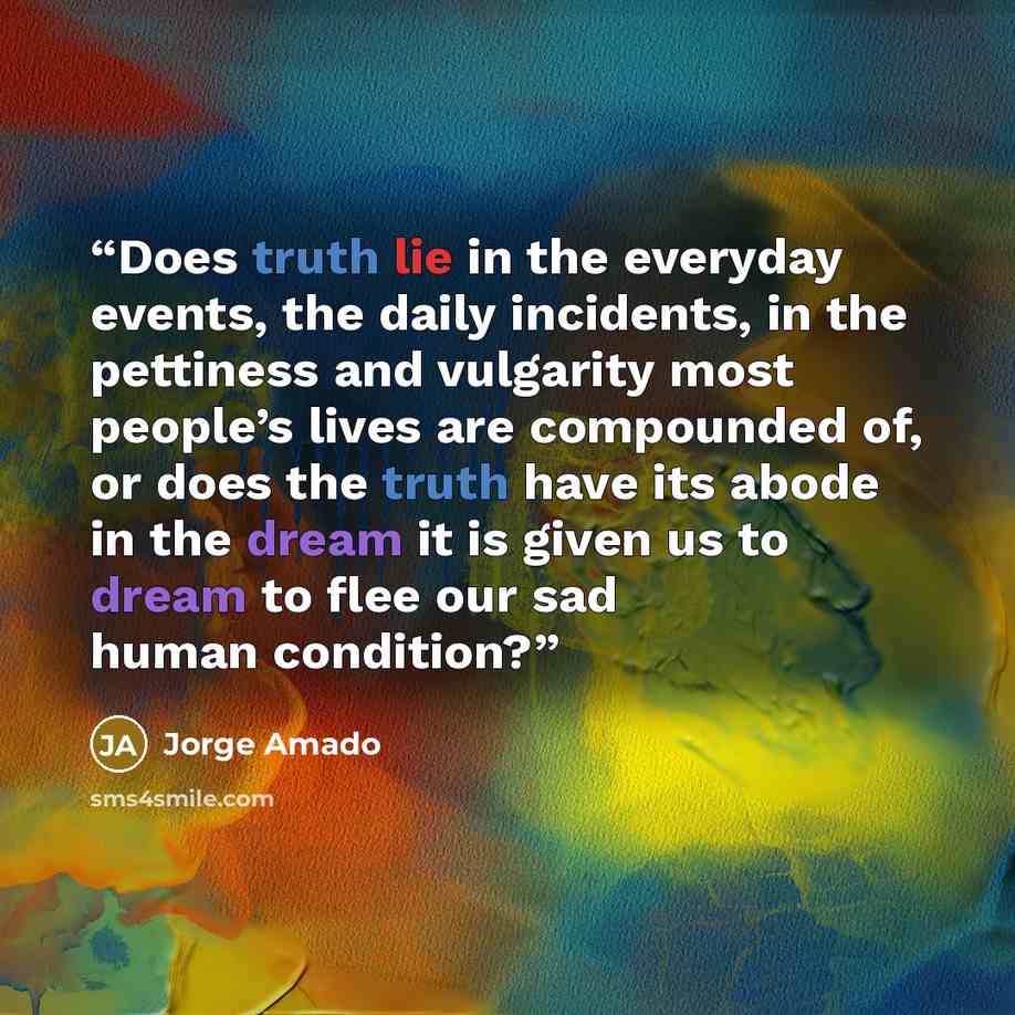 “Does truth lie in the everyday events, the daily incidents, in the pettiness and vulgarity most people’s lives are compounded of, or does the truth have its abode in the dream it is given us to dream to flee our sad human condition?” quote by Jorge Amado