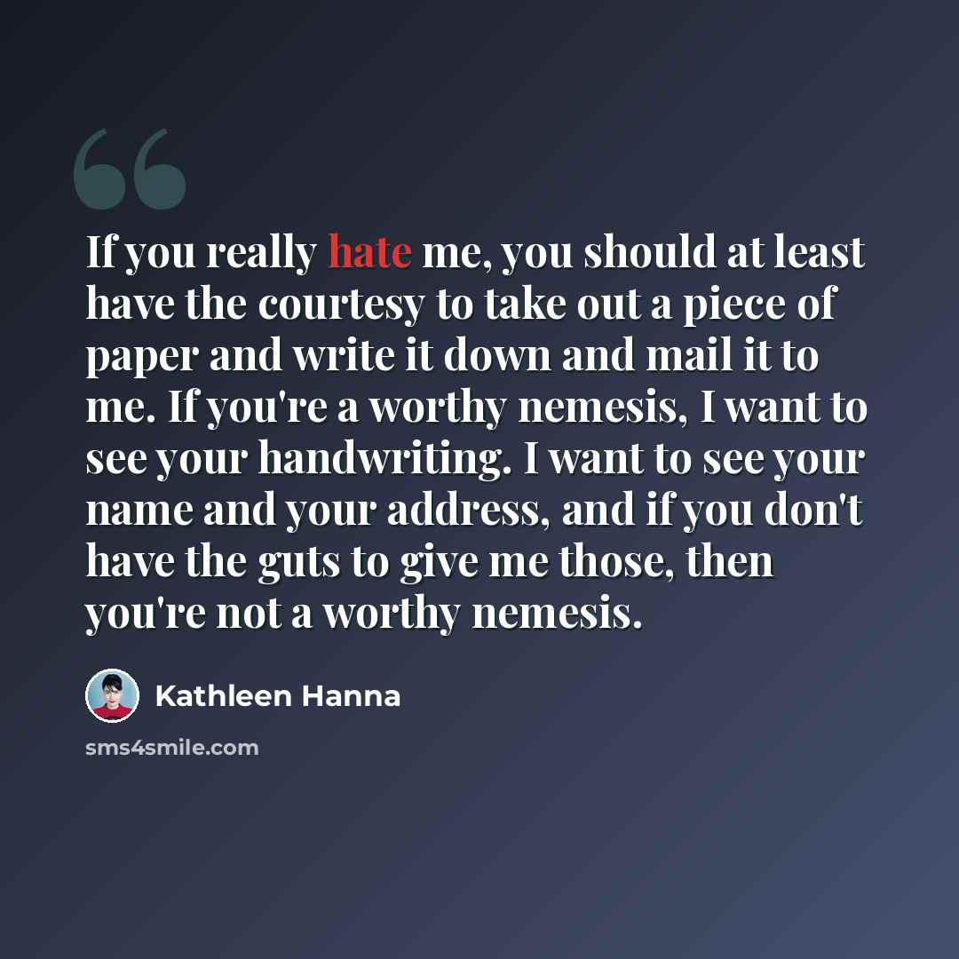 “If you really hate me, you should at least have the courtesy to take out a piece of paper and write it down and mail it to me. If you're a worthy nemesis, I want to see your handwriting. I want to see your name and your address, and if you don't have the guts to give me those, then you're not a…” quote by Kathleen Hanna
