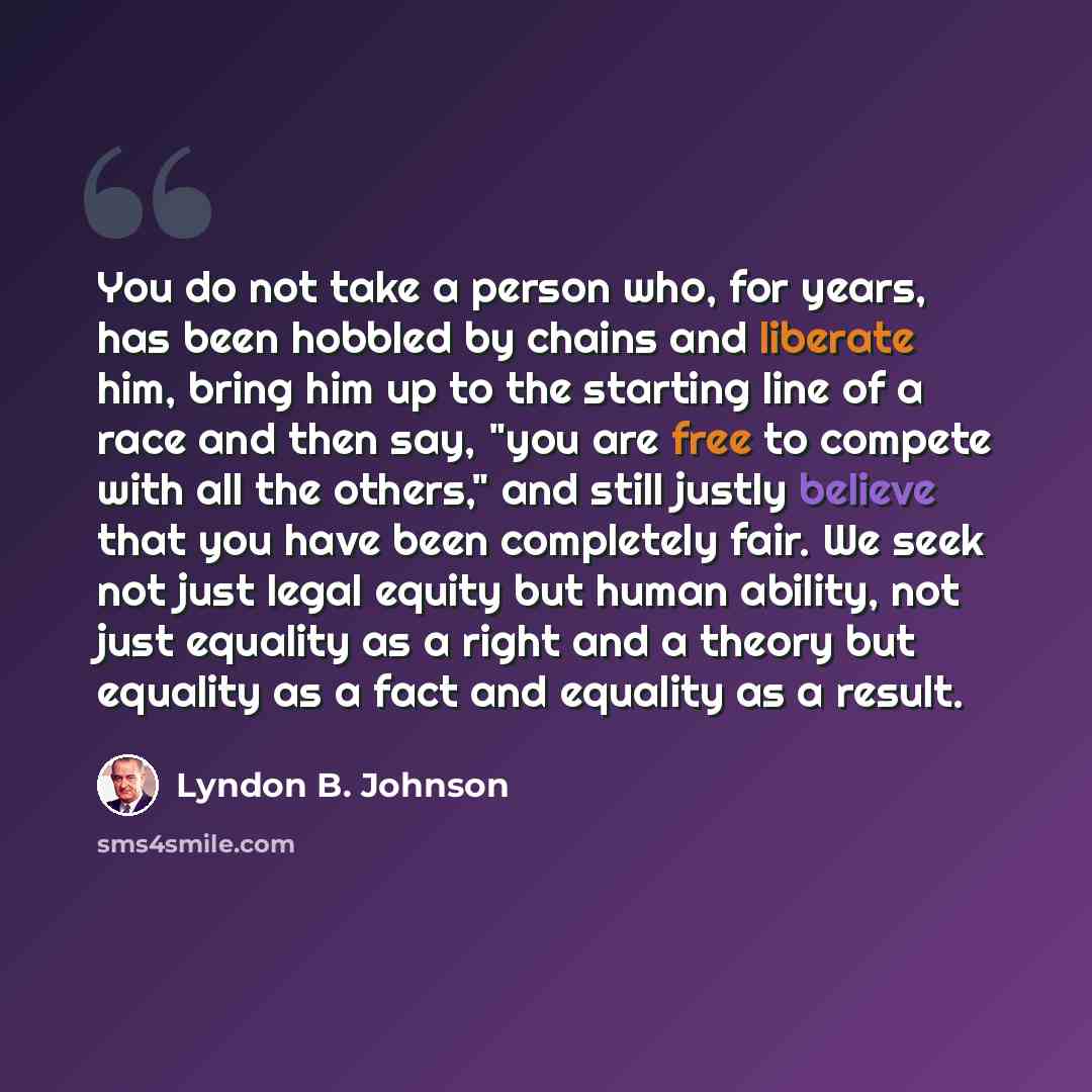 “You do not take a person who, for years, has been hobbled by chains and liberate him, bring him up to the starting line of a race and then say, "you are free to compete with all the others," and still justly believe that you have been completely fair. We seek not just legal equity but human…” quote by Lyndon B. Johnson
