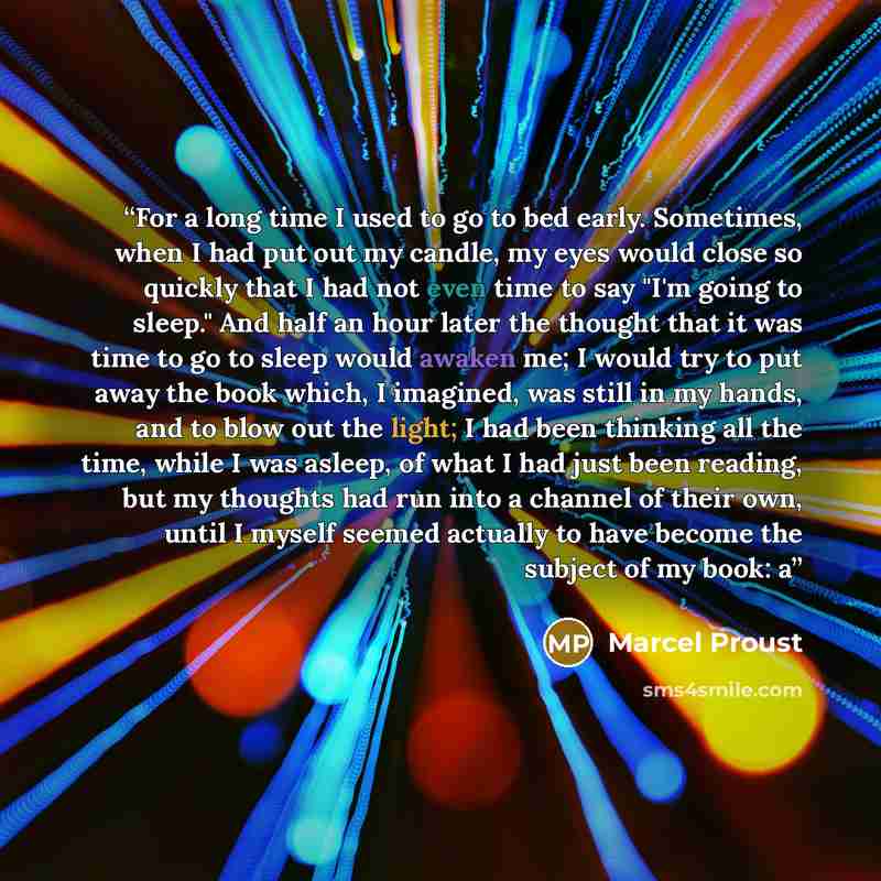 “For a long time I used to go to bed early. Sometimes, when I had put out my candle, my eyes would close so quickly that I had not even time to say "I'm going to sleep." And half an hour later the thought that it was time to go to sleep would awaken me; I would try to put away the book which, I…” quote by Marcel Proust