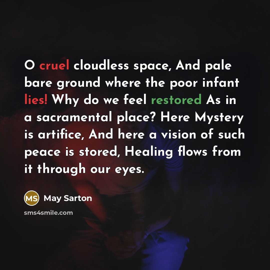 “O cruel cloudless space, And pale bare ground where the poor infant lies! Why do we feel restored As in a sacramental place? Here Mystery is artifice, And here a vision of such peace is stored, Healing flows from it through our eyes.” quote by May Sarton