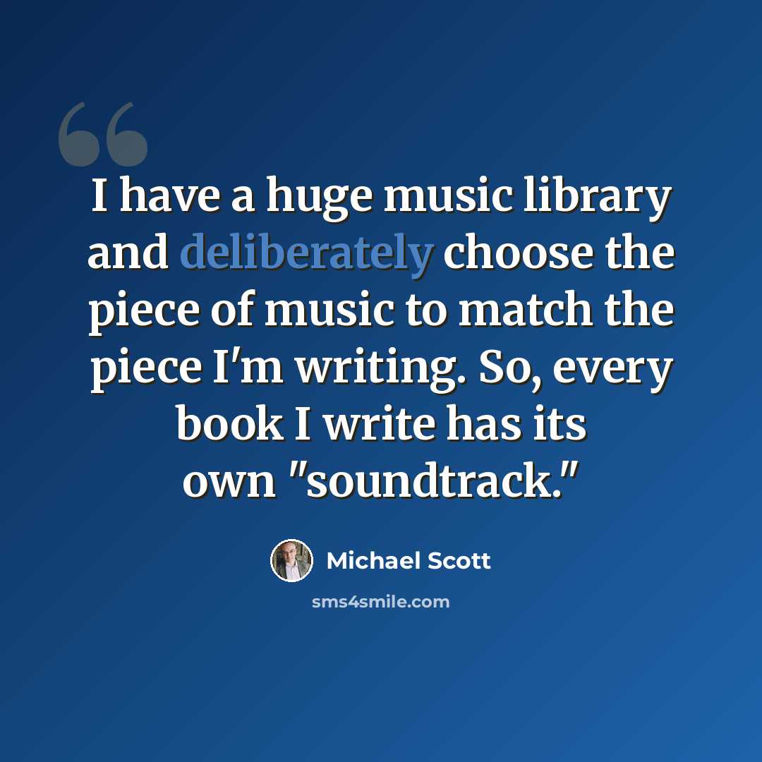“I have a huge music library and deliberately choose the piece of music to match the piece I'm writing. So, every book I write has its own "soundtrack."” quote by Michael Scott