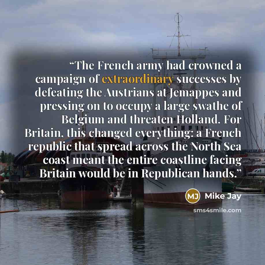 “The French army had crowned a campaign of extraordinary successes by defeating the Austrians at Jemappes and pressing on to occupy a large swathe of Belgium and threaten Holland. For Britain, this changed everything: a French republic that spread across the North Sea coast meant the entire…” quote by Mike Jay