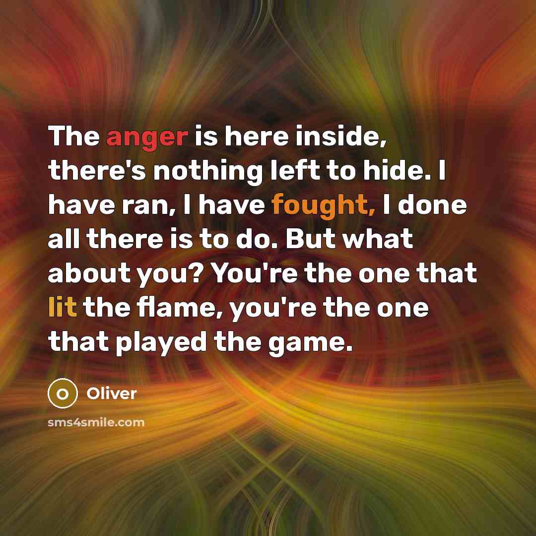 “The anger is here inside, there's nothing left to hide. I have ran, I have fought, I done all there is to do. But what about you? You're the one that lit the flame, you're the one that played the game.” quote by Oliver