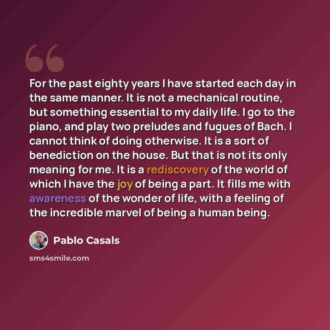 “For the past eighty years I have started each day in the same manner. It is not a mechanical routine, but something essential to my daily life. I go to the piano, and play two preludes and fugues of Bach. I cannot think of doing otherwise. It is a sort of benediction on the house. But that is not…” quote by Pablo Casals
