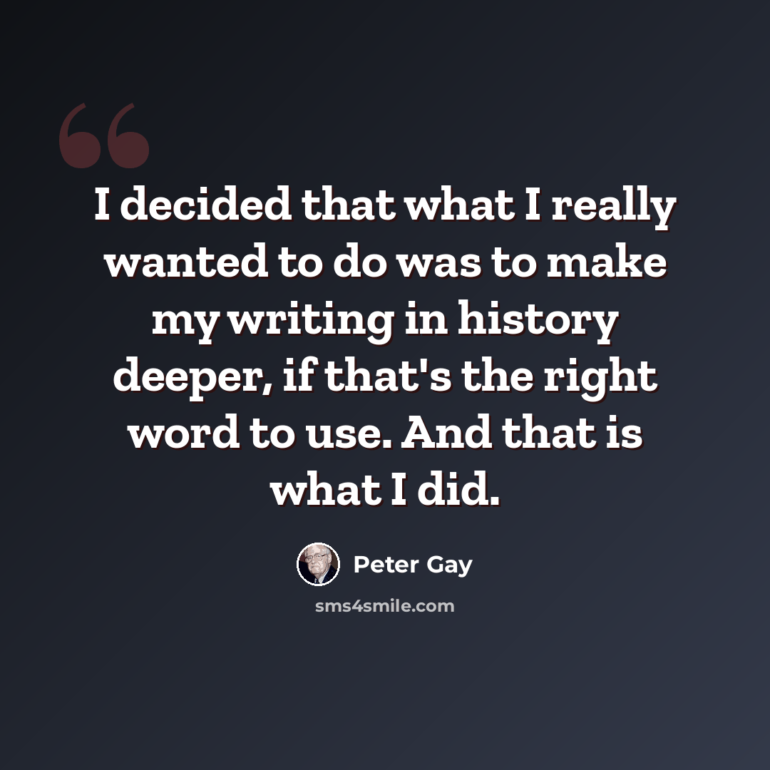 “I decided that what I really wanted to do was to make my writing in history deeper, if that's the right word to use. And that is what I did.” quote by Peter Gay