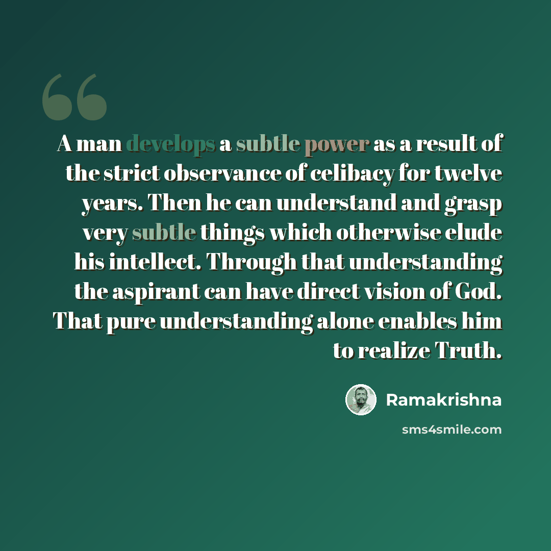 “A man develops a subtle power as a result of the strict observance of celibacy for twelve years. Then he can understand and grasp very subtle things which otherwise elude his intellect. Through that understanding the aspirant can have direct vision of God. That pure understanding alone enables him…” quote by Ramakrishna
