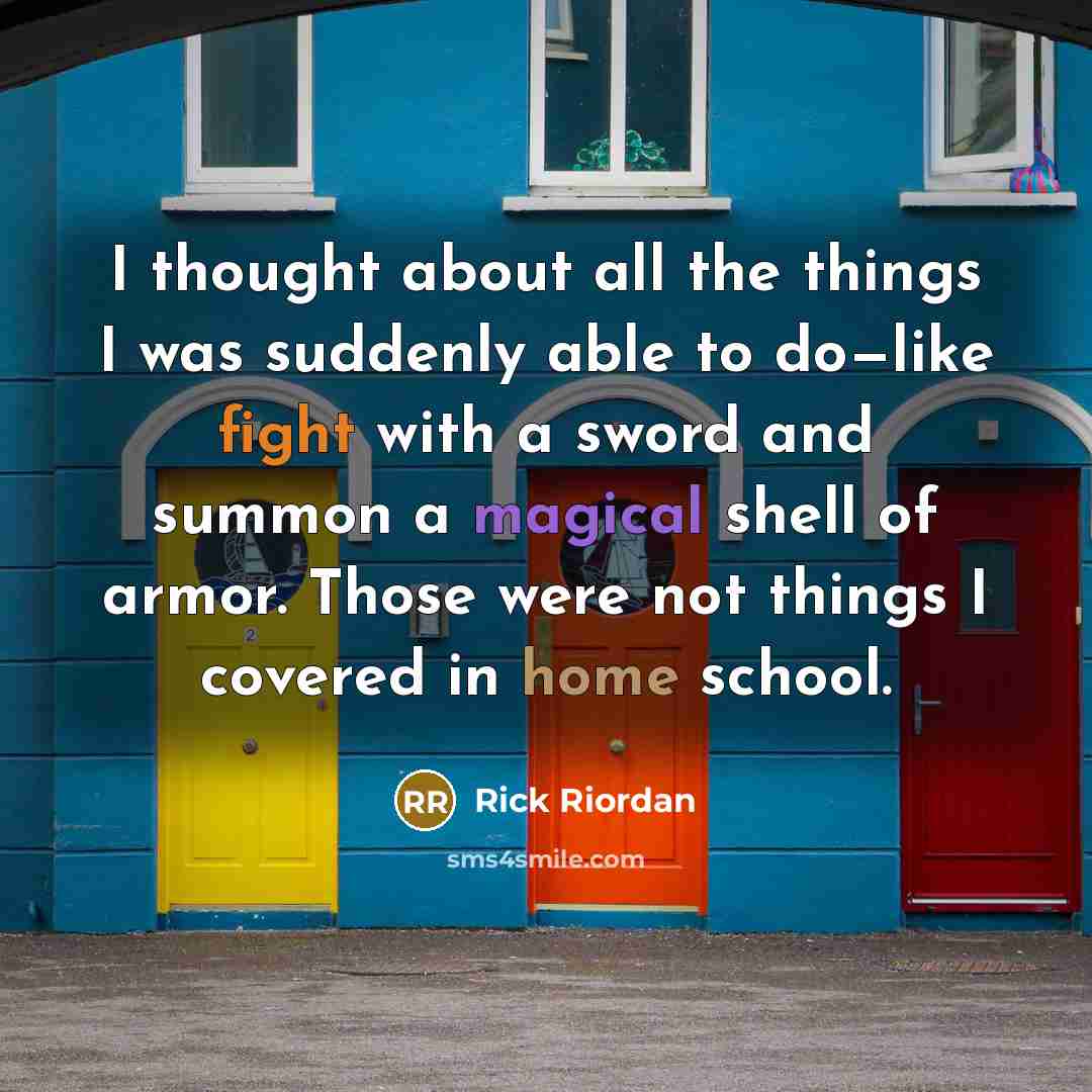 “I thought about all the things I was suddenly able to do—like fight with a sword and summon a magical shell of armor. Those were not things I covered in home school.” quote by Rick Riordan