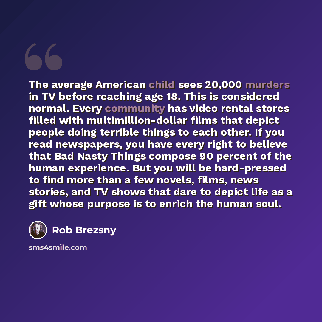 “The average American child sees 20,000 murders in TV before reaching age 18. This is considered normal. Every community has video rental stores filled with multimillion-dollar films that depict people doing terrible things to each other. If you read newspapers, you have every right to believe that…” quote by Rob Brezsny
